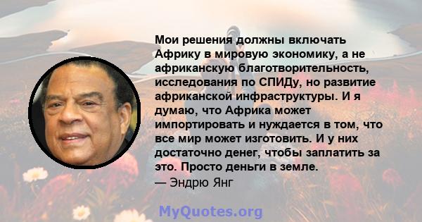 Мои решения должны включать Африку в мировую экономику, а не африканскую благотворительность, исследования по СПИДу, но развитие африканской инфраструктуры. И я думаю, что Африка может импортировать и нуждается в том,