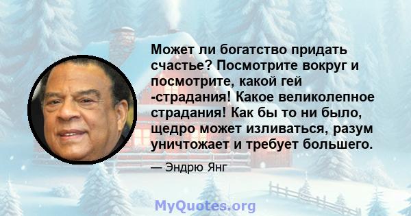 Может ли богатство придать счастье? Посмотрите вокруг и посмотрите, какой гей -страдания! Какое великолепное страдания! Как бы то ни было, щедро может изливаться, разум уничтожает и требует большего.