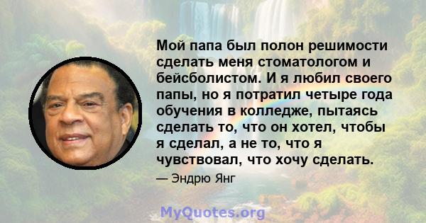 Мой папа был полон решимости сделать меня стоматологом и бейсболистом. И я любил своего папы, но я потратил четыре года обучения в колледже, пытаясь сделать то, что он хотел, чтобы я сделал, а не то, что я чувствовал,