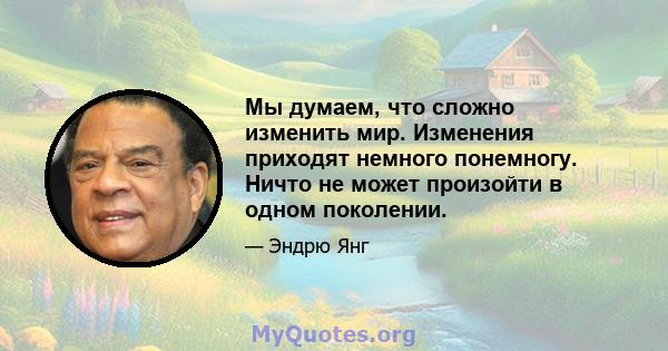 Мы думаем, что сложно изменить мир. Изменения приходят немного понемногу. Ничто не может произойти в одном поколении.