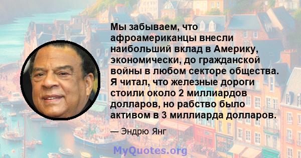 Мы забываем, что афроамериканцы внесли наибольший вклад в Америку, экономически, до гражданской войны в любом секторе общества. Я читал, что железные дороги стоили около 2 миллиардов долларов, но рабство было активом в