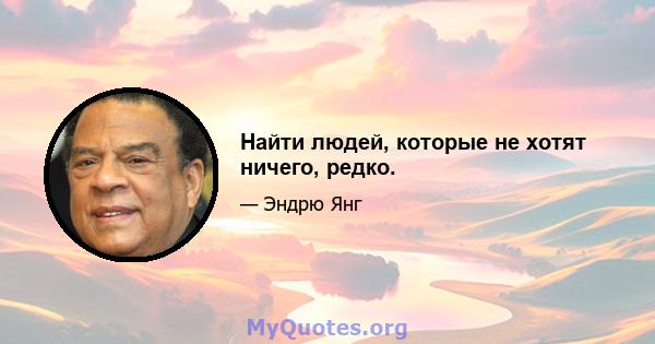 Найти людей, которые не хотят ничего, редко.