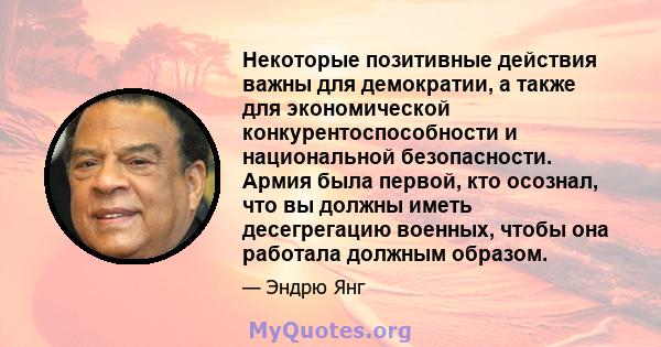 Некоторые позитивные действия важны для демократии, а также для экономической конкурентоспособности и национальной безопасности. Армия была первой, кто осознал, что вы должны иметь десегрегацию военных, чтобы она