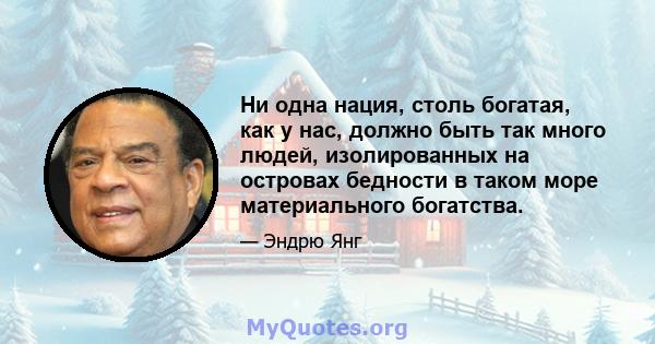 Ни одна нация, столь богатая, как у нас, должно быть так много людей, изолированных на островах бедности в таком море материального богатства.