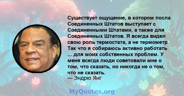 Существует ощущение, в котором посла Соединенных Штатов выступает с Соединенными Штатами, а также для Соединенных Штатов. Я всегда видел свою роль термостата, а не термометр. Так что я собираюсь активно работать ... для 