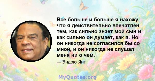 Все больше и больше я нахожу, что я действительно впечатлен тем, как сильно знает мой сын и как сильно он думает, как я. Но он никогда не согласился бы со мной, и он никогда не слушал меня ни о чем.