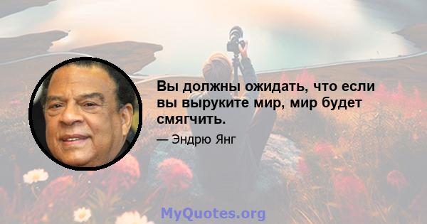 Вы должны ожидать, что если вы выруките мир, мир будет смягчить.