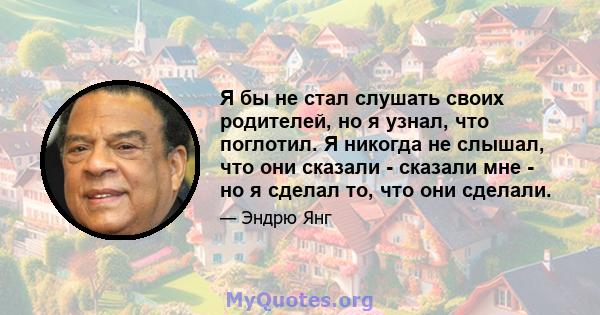 Я бы не стал слушать своих родителей, но я узнал, что поглотил. Я никогда не слышал, что они сказали - сказали мне - но я сделал то, что они сделали.