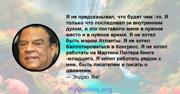 Я не предсказывал, что будет чем -то. Я только что последовал за внутренним духом, и это поставило меня в нужное место и в нужное время. Я не хотел быть мэром Атланты. Я не хотел баллотироваться в Конгресс. Я не хотел