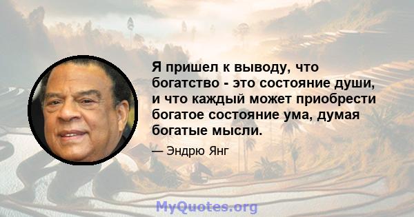 Я пришел к выводу, что богатство - это состояние души, и что каждый может приобрести богатое состояние ума, думая богатые мысли.