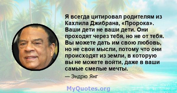 Я всегда цитировал родителям из Кахлила Джибрана, «Пророка». Ваши дети не ваши дети. Они проходят через тебя, но не от тебя. Вы можете дать им свою любовь, но не свои мысли, потому что они происходят из земли, в которую 