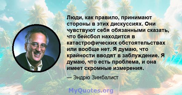 Люди, как правило, принимают стороны в этих дискуссиях. Они чувствуют себя обязанными сказать, что бейсбол находится в катастрофических обстоятельствах или вообще нет. Я думаю, что крайности вводят в заблуждение. Я