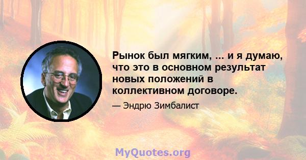 Рынок был мягким, ... и я думаю, что это в основном результат новых положений в коллективном договоре.