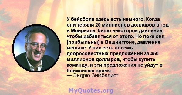 У бейсбола здесь есть немного. Когда они теряли 20 миллионов долларов в год в Монреале, было некоторое давление, чтобы избавиться от этого. Но пока они [прибыльны] в Вашингтоне, давление меньше. У них есть восемь