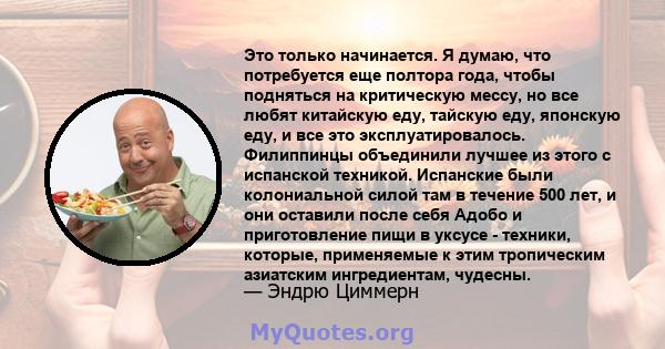 Это только начинается. Я думаю, что потребуется еще полтора года, чтобы подняться на критическую мессу, но все любят китайскую еду, тайскую еду, японскую еду, и все это эксплуатировалось. Филиппинцы объединили лучшее из 