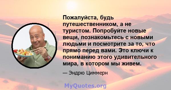 Пожалуйста, будь путешественником, а не туристом. Попробуйте новые вещи, познакомьтесь с новыми людьми и посмотрите за то, что прямо перед вами. Это ключи к пониманию этого удивительного мира, в котором мы живем.