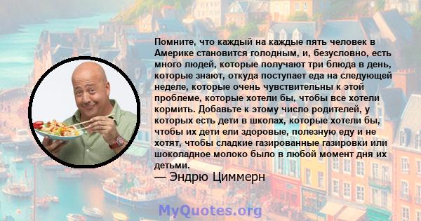 Помните, что каждый на каждые пять человек в Америке становится голодным, и, безусловно, есть много людей, которые получают три блюда в день, которые знают, откуда поступает еда на следующей неделе, которые очень