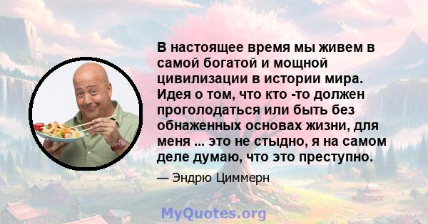 В настоящее время мы живем в самой богатой и мощной цивилизации в истории мира. Идея о том, что кто -то должен проголодаться или быть без обнаженных основах жизни, для меня ... это не стыдно, я на самом деле думаю, что