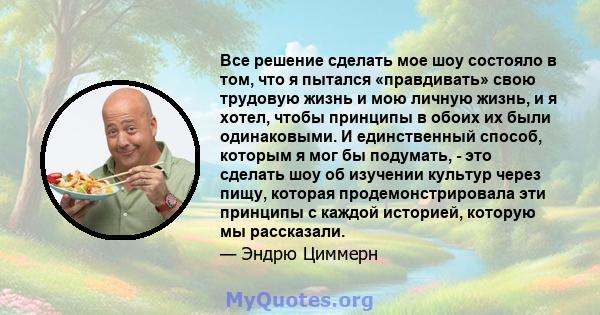 Все решение сделать мое шоу состояло в том, что я пытался «правдивать» свою трудовую жизнь и мою личную жизнь, и я хотел, чтобы принципы в обоих их были одинаковыми. И единственный способ, которым я мог бы подумать, -