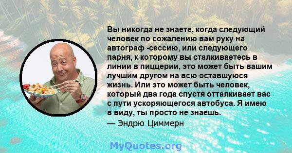 Вы никогда не знаете, когда следующий человек по сожалению вам руку на автограф -сессию, или следующего парня, к которому вы сталкиваетесь в линии в пиццерии, это может быть вашим лучшим другом на всю оставшуюся жизнь.