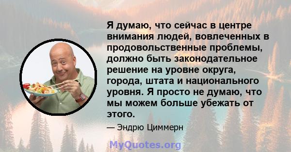 Я думаю, что сейчас в центре внимания людей, вовлеченных в продовольственные проблемы, должно быть законодательное решение на уровне округа, города, штата и национального уровня. Я просто не думаю, что мы можем больше