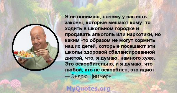 Я не понимаю, почему у нас есть законы, которые мешают кому -то ходить в школьном городке и продавать алкоголь или наркотики, но каким -то образом не могут кормить наших детей, которые посещают эти школы здоровой