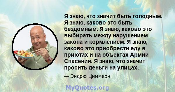 Я знаю, что значит быть голодным. Я знаю, каково это быть бездомным. Я знаю, каково это выбирать между нарушением закона и кормлением. Я знаю, каково это приобрести еду в приютах и ​​на объектах Армии Спасения. Я знаю,