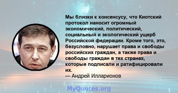 Мы близки к консенсусу, что Киотский протокол наносит огромный экономический, политический, социальный и экологический ущерб Российской федерации. Кроме того, это, безусловно, нарушает права и свободы российских