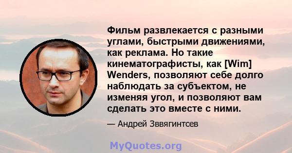 Фильм развлекается с разными углами, быстрыми движениями, как реклама. Но такие кинематографисты, как [Wim] Wenders, позволяют себе долго наблюдать за субъектом, не изменяя угол, и позволяют вам сделать это вместе с