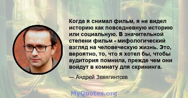 Когда я снимал фильм, я не видел историю как повседневную историю или социальную. В значительной степени фильм - мифологический взгляд на человеческую жизнь. Это, вероятно, то, что я хотел бы, чтобы аудитория помнила,