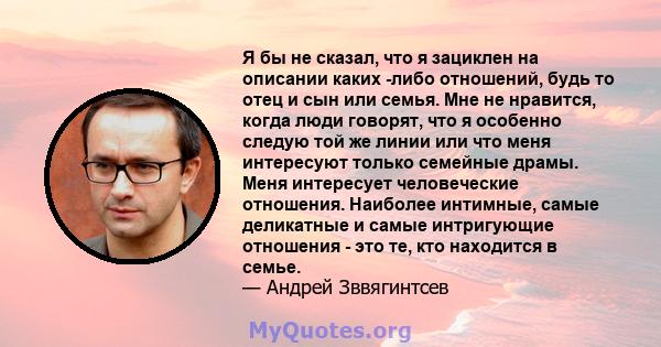 Я бы не сказал, что я зациклен на описании каких -либо отношений, будь то отец и сын или семья. Мне не нравится, когда люди говорят, что я особенно следую той же линии или что меня интересуют только семейные драмы. Меня 