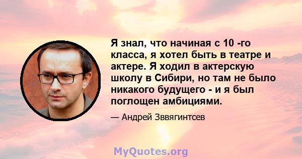 Я знал, что начиная с 10 -го класса, я хотел быть в театре и актере. Я ходил в актерскую школу в Сибири, но там не было никакого будущего - и я был поглощен амбициями.