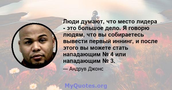 Люди думают, что место лидера - это большое дело. Я говорю людям, что вы собираетесь вывести первый иннинг, и после этого вы можете стать нападающим № 4 или нападающим № 3.