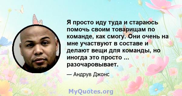 Я просто иду туда и стараюсь помочь своим товарищам по команде, как смогу. Они очень на мне участвуют в составе и делают вещи для команды, но иногда это просто ... разочаровывает.