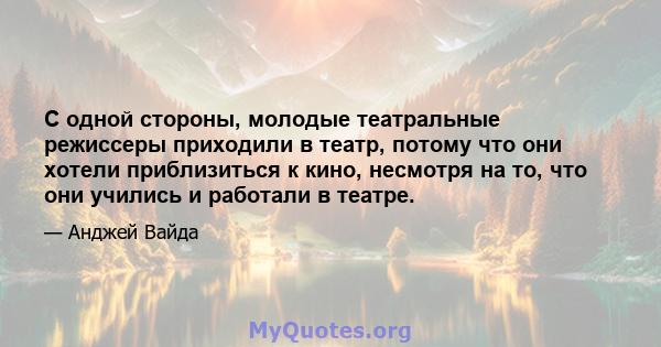 С одной стороны, молодые театральные режиссеры приходили в театр, потому что они хотели приблизиться к кино, несмотря на то, что они учились и работали в театре.