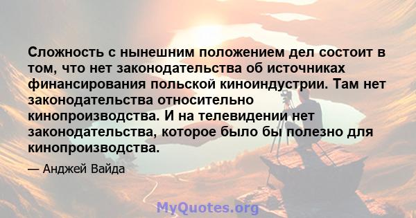 Сложность с нынешним положением дел состоит в том, что нет законодательства об источниках финансирования польской киноиндустрии. Там нет законодательства относительно кинопроизводства. И на телевидении нет