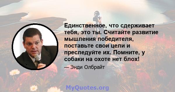 Единственное, что сдерживает тебя, это ты. Считайте развитие мышления победителя, поставьте свои цели и преследуйте их. Помните, у собаки на охоте нет блох!