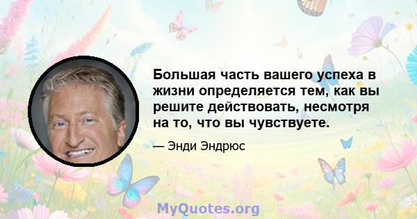 Большая часть вашего успеха в жизни определяется тем, как вы решите действовать, несмотря на то, что вы чувствуете.