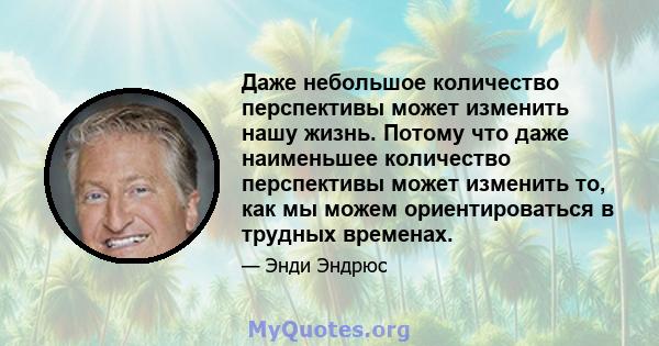 Даже небольшое количество перспективы может изменить нашу жизнь. Потому что даже наименьшее количество перспективы может изменить то, как мы можем ориентироваться в трудных временах.