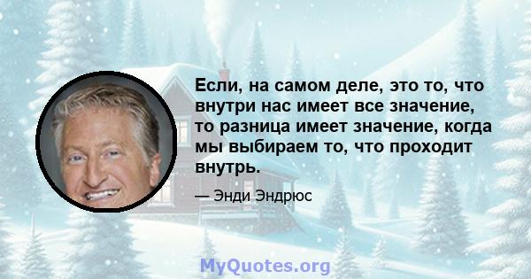 Если, на самом деле, это то, что внутри нас имеет все значение, то разница имеет значение, когда мы выбираем то, что проходит внутрь.