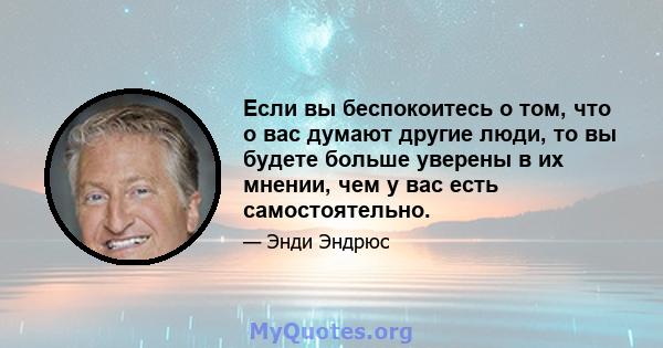 Если вы беспокоитесь о том, что о вас думают другие люди, то вы будете больше уверены в их мнении, чем у вас есть самостоятельно.