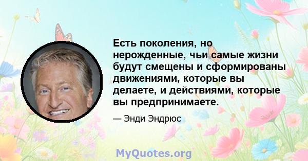 Есть поколения, но нерожденные, чьи самые жизни будут смещены и сформированы движениями, которые вы делаете, и действиями, которые вы предпринимаете.