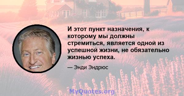 И этот пункт назначения, к которому мы должны стремиться, является одной из успешной жизни, не обязательно жизнью успеха.