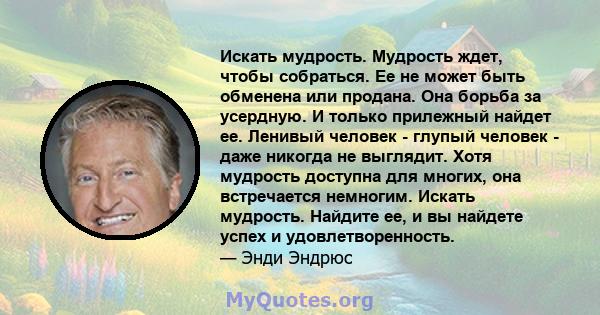 Искать мудрость. Мудрость ждет, чтобы собраться. Ее не может быть обменена или продана. Она борьба за усердную. И только прилежный найдет ее. Ленивый человек - глупый человек - даже никогда не выглядит. Хотя мудрость