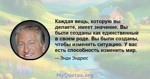 Каждая вещь, которую вы делаете, имеет значение. Вы были созданы как единственный в своем роде. Вы были созданы, чтобы изменить ситуацию. У вас есть способность изменить мир.