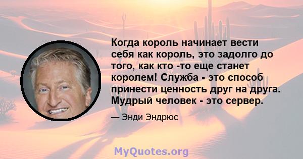 Когда король начинает вести себя как король, это задолго до того, как кто -то еще станет королем! Служба - это способ принести ценность друг на друга. Мудрый человек - это сервер.