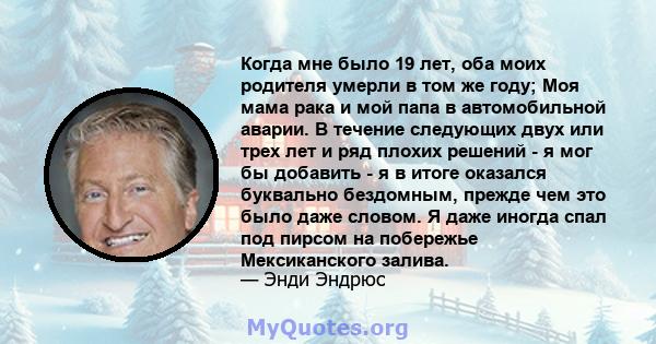 Когда мне было 19 лет, оба моих родителя умерли в том же году; Моя мама рака и мой папа в автомобильной аварии. В течение следующих двух или трех лет и ряд плохих решений - я мог бы добавить - я в итоге оказался