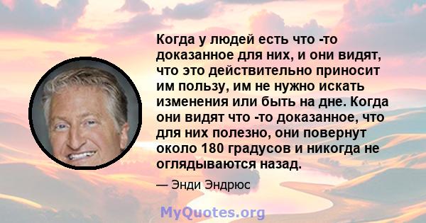 Когда у людей есть что -то доказанное для них, и они видят, что это действительно приносит им пользу, им не нужно искать изменения или быть на дне. Когда они видят что -то доказанное, что для них полезно, они повернут