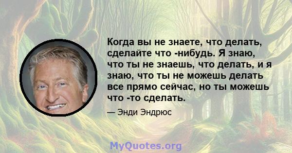 Когда вы не знаете, что делать, сделайте что -нибудь. Я знаю, что ты не знаешь, что делать, и я знаю, что ты не можешь делать все прямо сейчас, но ты можешь что -то сделать.