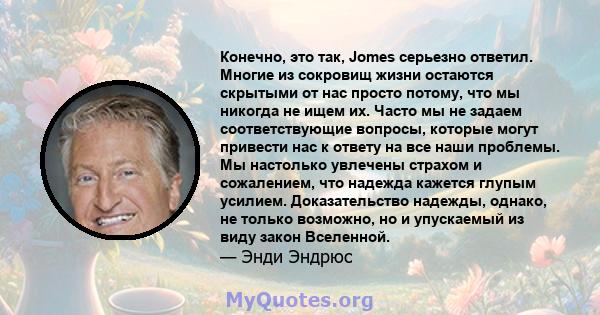 Конечно, это так, Jomes серьезно ответил. Многие из сокровищ жизни остаются скрытыми от нас просто потому, что мы никогда не ищем их. Часто мы не задаем соответствующие вопросы, которые могут привести нас к ответу на